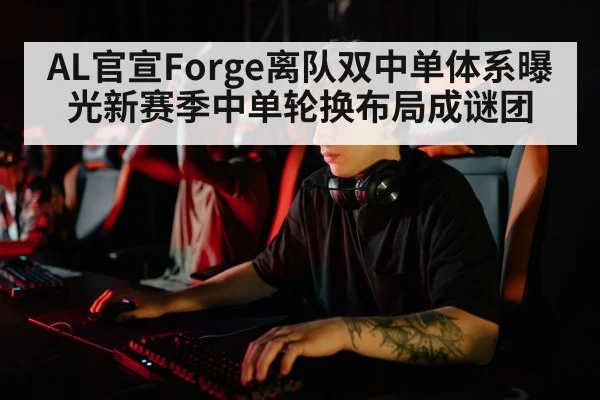AL官宣Forge离队双中单体系曝光新赛季中单轮换布局成谜团