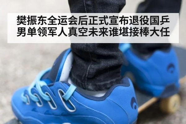 樊振东全运会后正式宣布退役国乒男单领军人真空未来谁堪接棒大任